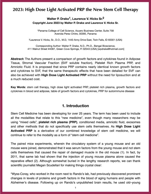 2023: High Dose Light Activated PRP the New Stem Cell Therapy Walter P. Drake1, Laurence V. Hicks Sr.2  Copyright June 2023 by Walter P. Drake and Laurence V. Hicks Sr. 1Panama College of Cell Science, Azuero Business Center, Suite 758 Avenida Perez Chitre, 00395, Panama  2Laurence V. Hicks, Sr., D.O., M.D, 1443 Anny Drive East, Twin Falls, ID 83301 (USA) Corresponding Author: Walter P. Drake, N.D., Ph.D., Bengal Bioscience,  411 Walnut Street #4387, Green Cove Springs, Fl 32043 (USA) [wpdrake@hotmail.com] Abstract: The Authors present a comparison of growth factors and cytokines found in Adipose Tissue, Stromal Vascular Fraction (SVF soluble fraction), Platelet Rich Plasma PRP, and Amniotic Fluid. It is proposed that since PRP contains nearly identical known growth factors and cytokines to SVF, that the same therapeutic effects that have been detailed for SVF can also be achieved with High Dose Light Activated PRP without the need for liposuction and at a much reduced cost. Key Words: stem cell therapy, high dose light activated PRP, platelet rich plasma, growth factors and cytokines in blood and adipose, table of growth factors and cytokines, PRP for autoimmune disease