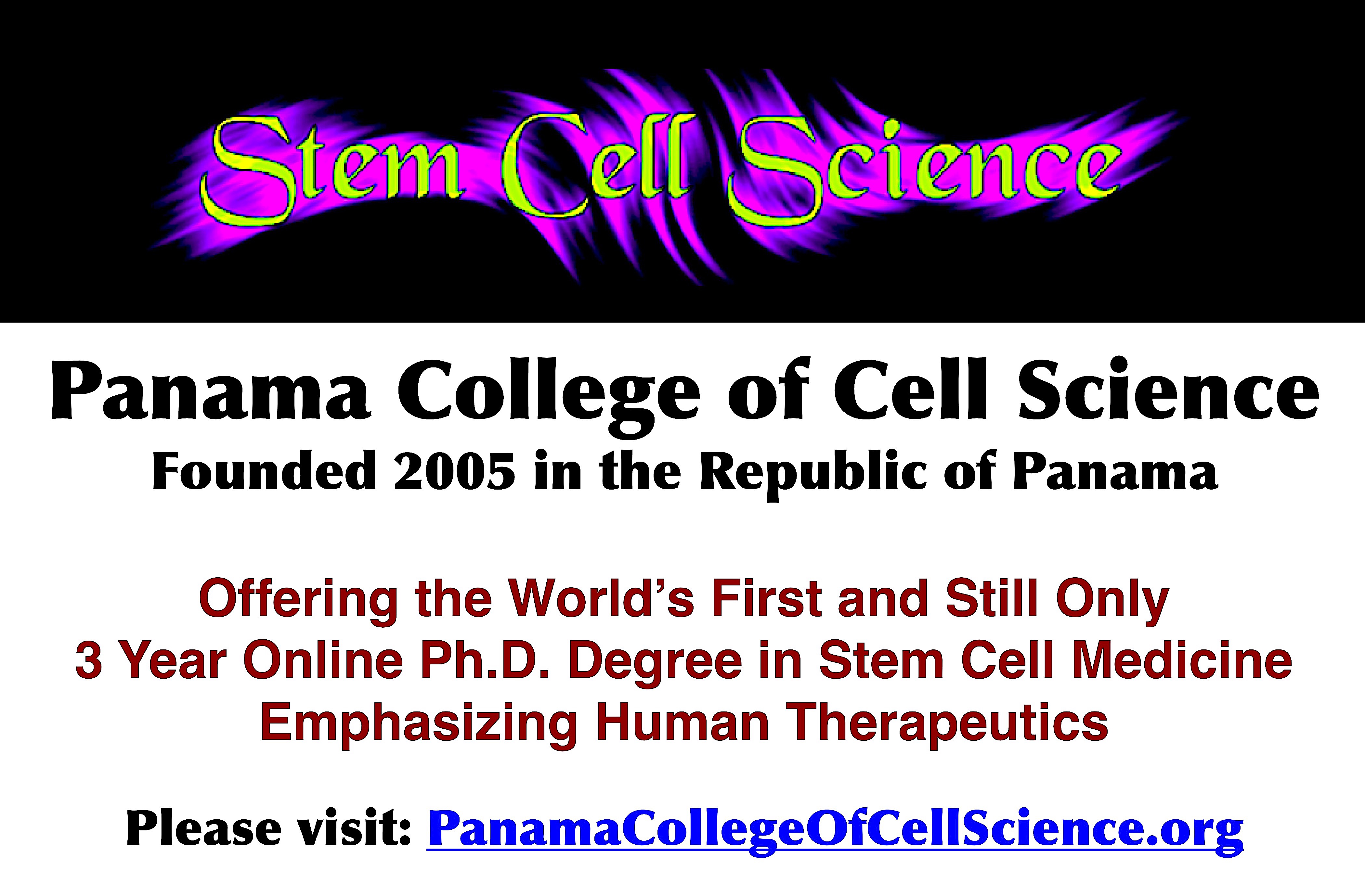 The Panama College of Cell Science offers a world class curriculum in stem cell sciences. Graduates are experts in the field and can contribute to the advances of this new medicine in many careers. The College emphasizes stem cell therapeutics….that is how to use stem cell protocols to cure our most serious diseases and conditions. Geared toward working adults with limited time, and offering the lowest tuition of any graduate school, the Panama College of Cell Science is a good value education. Led by Walter P. Drake, an published expert in the field, and joined by Faculty experienced in the field as well. A unique and one-of-a-kind program, that is exciting as well. The Panama College of Cell Science. https://panamacollegeofcellscience.org